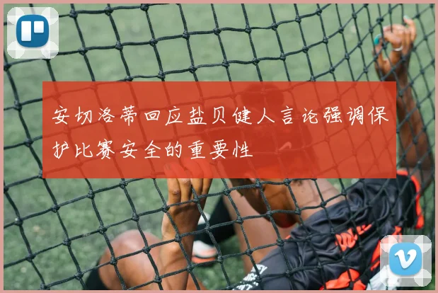 安切洛蒂回应盐贝健人言论强调保护比赛安全的重要性