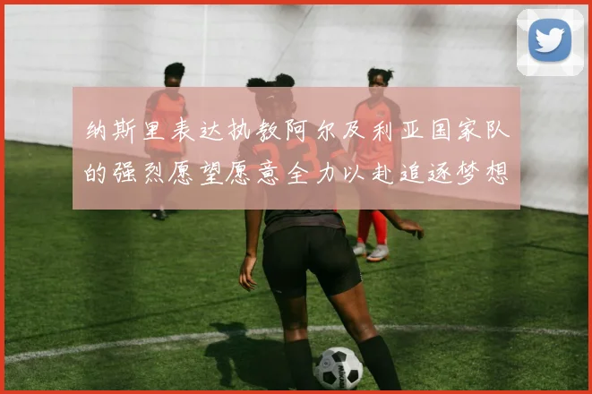 纳斯里表达执教阿尔及利亚国家队的强烈愿望愿意全力以赴追逐梦想