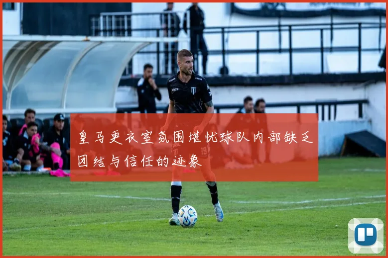 皇马更衣室氛围堪忧球队内部缺乏团结与信任的迹象