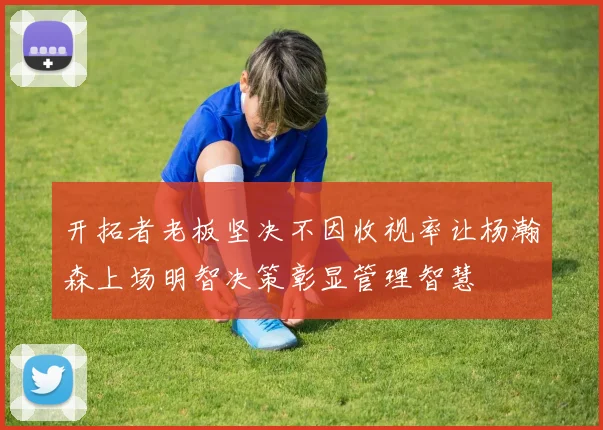 开拓者老板坚决不因收视率让杨瀚森上场明智决策彰显管理智慧