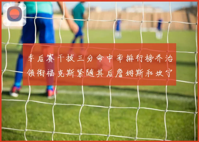 季后赛干拔三分命中率排行榜乔治领衔福克斯紧随其后詹姆斯和坎宁安表现不俗