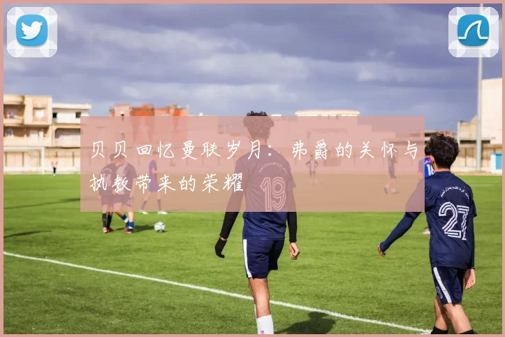 贝贝回忆曼联岁月：弗爵的关怀与执教带来的荣耀