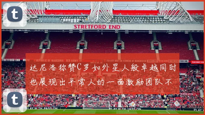 达尼洛称赞C罗如外星人般卓越同时也展现出平常人的一面激励团队不断进步