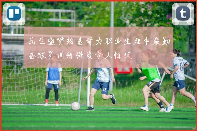 瓦兰盛赞约基奇为职业生涯中最勤奋球员训练强度令人惊叹