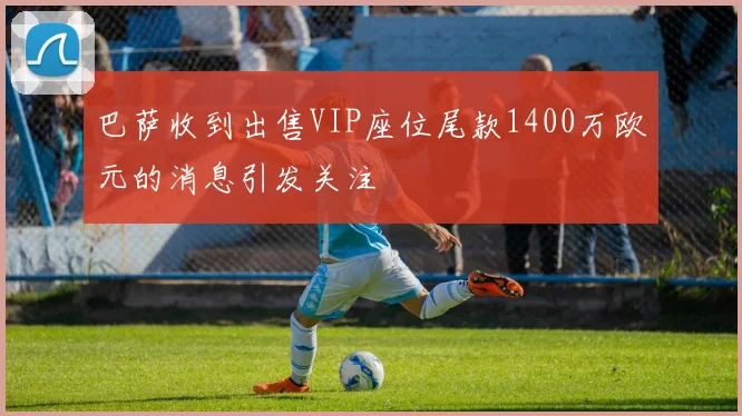 巴萨收到出售VIP座位尾款1400万欧元的消息引发关注