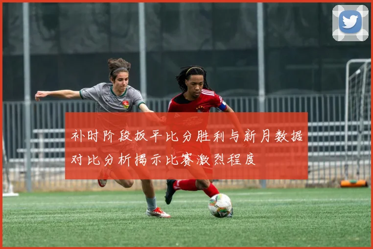 补时阶段扳平比分胜利与新月数据对比分析揭示比赛激烈程度