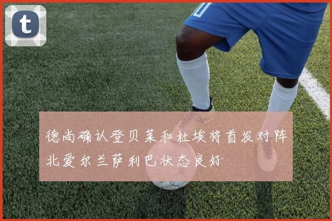 德尚确认登贝莱和杜埃将首发对阵北爱尔兰萨利巴状态良好