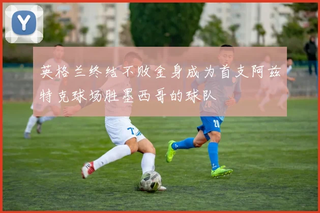 英格兰终结不败金身成为首支阿兹特克球场胜墨西哥的球队