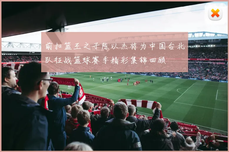 前扣篮王之子陈以杰将为中国台北队征战篮球赛季精彩集锦回顾