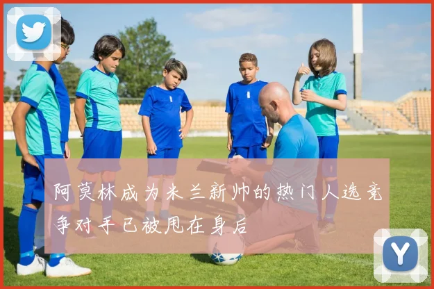 阿莫林成为米兰新帅的热门人选竞争对手已被甩在身后