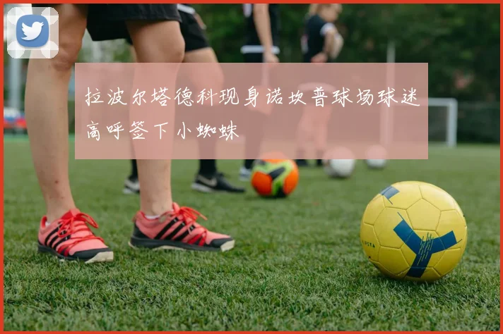 拉波尔塔德科现身诺坎普球场球迷高呼签下小蜘蛛
