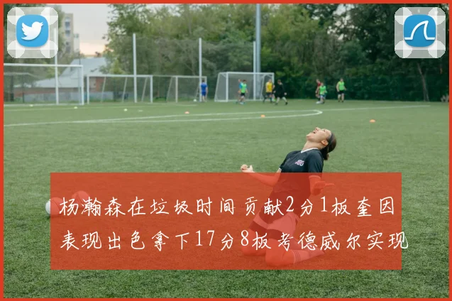 杨瀚森在垃圾时间贡献2分1板奎因表现出色拿下17分8板考德威尔实现双双14板转正