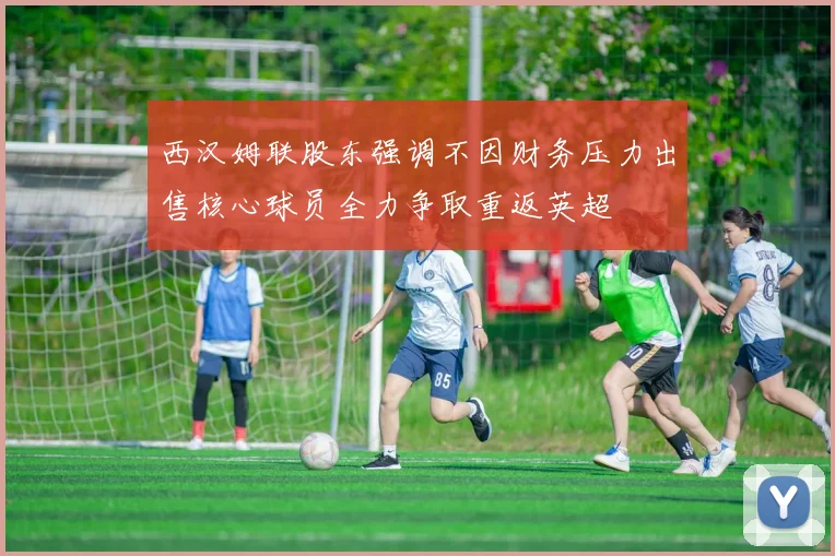 西汉姆联股东强调不因财务压力出售核心球员全力争取重返英超