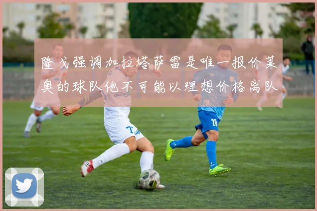 隆戈强调加拉塔萨雷是唯一报价莱奥的球队他不可能以理想价格离队