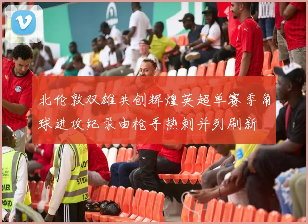北伦敦双雄共创辉煌英超单赛季角球进攻纪录由枪手热刺并列刷新